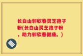 长白山郭欣春灵芝孢子粉(长白山灵芝孢子粉，助力郭欣春健康。)