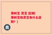 薄树芝 灵芝 区别(薄树芝和灵芝有什么区别？)