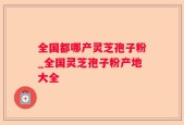 全国都哪产灵芝孢子粉_全国灵芝孢子粉产地大全