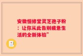 安徽恒修堂灵芝孢子粉：让你从此告别疲惫生活的全新体验”