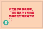 灵芝孢子粉胶囊贴吧_“探索灵芝孢子粉胶囊的神奇功效与使用方法”)
