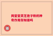 同堂堂灵芝孢子粉的神奇作用你知道吗