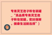专用灵芝孢子粉包装罐_“高品质专用灵芝孢子粉包装罐，密封保鲜，健康生活新选择”)