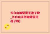 长白山破璧灵芝孢子粉_长白山天然破壁灵芝孢子粉)