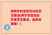 到两岁的宝宝可以吃灵芝菌汤(两岁宝宝适合饮用灵芝菌汤，益身体健康！)