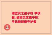 破壁灵芝孢子粉 甲状腺_破壁灵芝孢子粉：甲状腺健康守护者