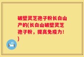 破壁灵芝孢子粉长白山产的(长白山破壁灵芝孢子粉，提高免疫力！)