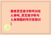 服用灵芝孢子粉可以吃人参吗_灵芝孢子粉与人参同服的可行性探讨)
