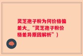 灵芝孢子粉为何价格偏差大_“灵芝孢子粉价格差异原因解析”)