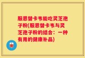 服恩替卡韦能吃灵芝孢子粉(服恩替卡韦与灵芝孢子粉的结合：一种有用的健康补品)