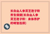 长白山人参灵芝孢子粉养生保健(长白山人参灵芝孢子粉：身体养护的明智选择)