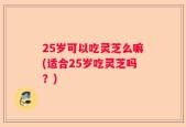 25岁可以吃灵芝么嘛(适合25岁吃灵芝吗？)