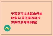 干灵芝可以冻起来吗能放多久(灵芝是否可冷冻保存及时限问题)