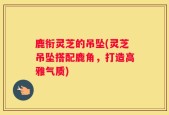 鹿衔灵芝的吊坠(灵芝吊坠搭配鹿角，打造高雅气质)