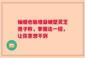 抽烟也能增益破壁灵芝孢子粉，掌握这一招，让你意想不到