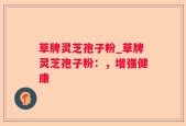 草牌灵芝孢子粉_草牌灵芝孢子粉：，增强健康
