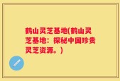 鹤山灵芝基地(鹤山灵芝基地：探秘中国珍贵灵芝资源。)