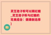 灵芝孢子粉可以跟红糖_灵芝孢子粉与红糖的完美结合：健康新选择)