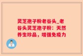 灵芝孢子粉老谷头_老谷头灵芝孢子粉：天然养生珍品，增强免疫力