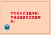 孕妇可以灵芝孢子粉(孕妇适宜食用灵芝孢子粉)