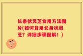 长条状灵芝食用方法图片(如何食用长条状灵芝？详细步骤图解！)