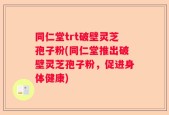 同仁堂trt破壁灵芝孢子粉(同仁堂推出破壁灵芝孢子粉，促进身体健康)