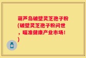葫芦岛破壁灵芝孢子粉(破壁灵芝孢子粉问世，瞄准健康产业市场！)