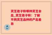 灵芝孢子粉哪种灵芝会出_灵芝孢子粉：了解不同灵芝品种的产出差异