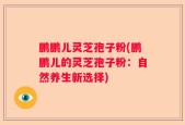 鹏鹏儿灵芝孢子粉(鹏鹏儿的灵芝孢子粉：自然养生新选择)