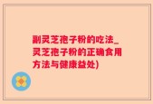 副灵芝孢子粉的吃法_灵芝孢子粉的正确食用方法与健康益处)