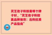灵芝孢子粉胶囊哪个牌子好_“灵芝孢子粉胶囊品牌推荐：选购优质产品指南”