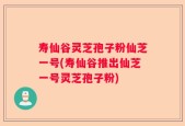 寿仙谷灵芝孢子粉仙芝一号(寿仙谷推出仙芝一号灵芝孢子粉)
