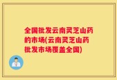 全国批发云南灵芝山药的市场(云南灵芝山药批发市场覆盖全国)