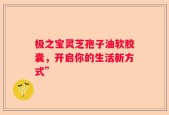 极之宝灵芝孢子油软胶囊，开启你的生活新方式”