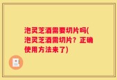 泡灵芝酒需要切片吗(泡灵芝酒需切片？正确使用方法来了)