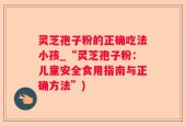 灵芝孢子粉的正确吃法小孩_“灵芝孢子粉：儿童安全食用指南与正确方法”)