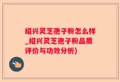 绍兴灵芝孢子粉怎么样_绍兴灵芝孢子粉品质评价与功效分析)