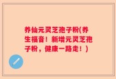 养仙元灵芝孢子粉(养生福音！新增元灵芝孢子粉，健康一路走！)