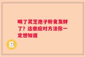 喝了灵芝孢子粉竟发胖了？这些应对方法你一定想知道