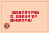 《张志和灵芝孢子粉胶囊：健康新选择 营养滋补的优质产品》