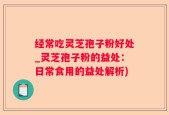经常吃灵芝孢子粉好处_灵芝孢子粉的益处：日常食用的益处解析)