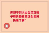 你想不到大山合灵芝孢子粉价格竟然这么亲民，快来了解”