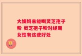 大姨妈来能喝灵芝孢子粉 灵芝孢子粉对经期女性有这些好处