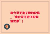 康合灵芝孢子粉的价格_“康合灵芝孢子粉超值优惠”)