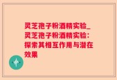 灵芝孢子粉酒精实验_灵芝孢子粉酒精实验：探索其相互作用与潜在效果