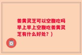 姜黄灵芝可以空腹吃吗早上早上空腹吃姜黄灵芝有什么好处？)
