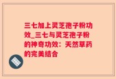 三七加上灵芝孢子粉功效_三七与灵芝孢子粉的神奇功效：天然草药的完美结合