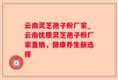 云南灵芝孢子粉厂家_云南优质灵芝孢子粉厂家直销，健康养生新选择