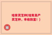 培育灵芝种(培育高产灵芝种，丰收致富！)