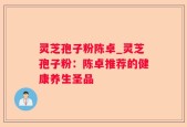 灵芝孢子粉陈卓_灵芝孢子粉：陈卓推荐的健康养生圣品